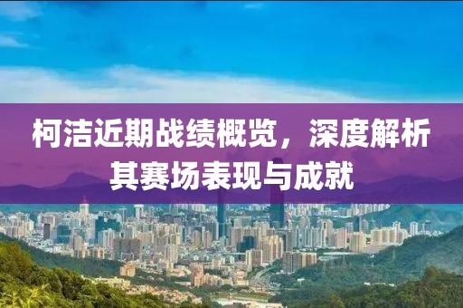 柯洁近期战绩概览，深度解析其赛场表现与成就