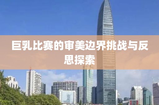 巨乳比赛的审美边界挑战与反思探索