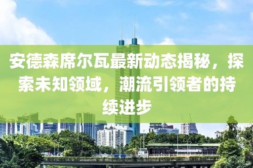 安德森席尔瓦最新动态揭秘，探索未知领域，潮流引领者的持续进步
