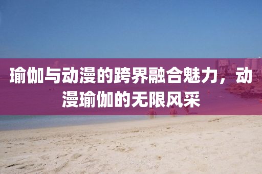 瑜伽与动漫的跨界融合魅力，动漫瑜伽的无限风采