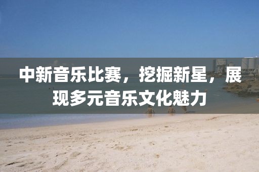 中新音乐比赛，挖掘新星，展现多元音乐文化魅力