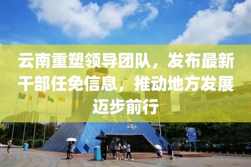 云南重塑领导团队，发布最新干部任免信息，推动地方发展迈步前行
