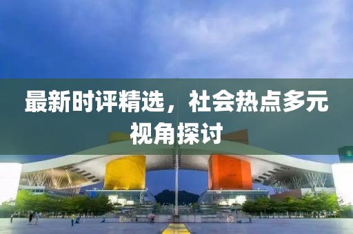 最新时评精选，社会热点多元视角探讨