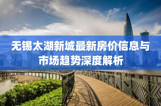 无锡太湖新城最新房价信息与市场趋势深度解析