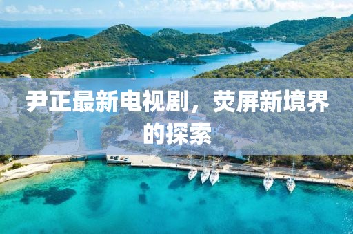 尹正最新电视剧，荧屏新境界的探索