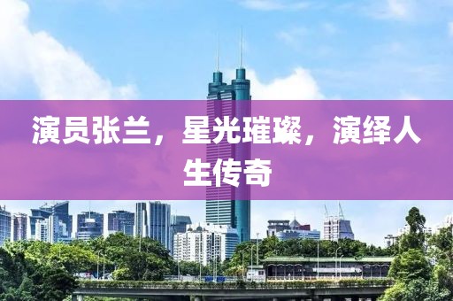 演员张兰，星光璀璨，演绎人生传奇