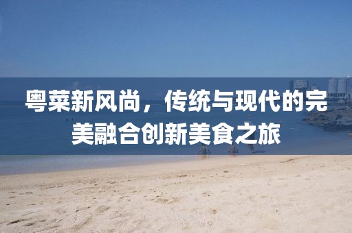 粤菜新风尚，传统与现代的完美融合创新美食之旅