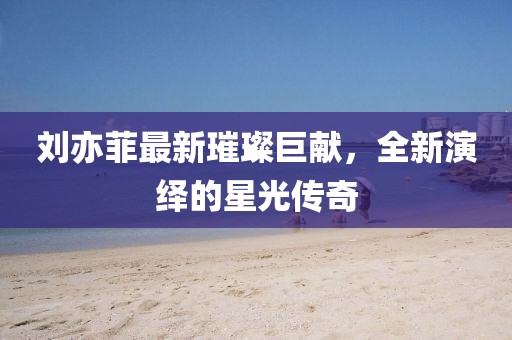 刘亦菲最新璀璨巨献，全新演绎的星光传奇