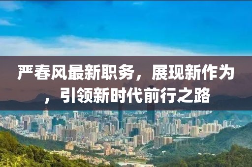严春风最新职务，展现新作为，引领新时代前行之路