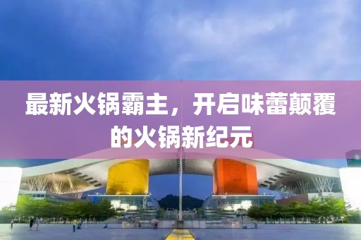 最新火锅霸主，开启味蕾颠覆的火锅新纪元