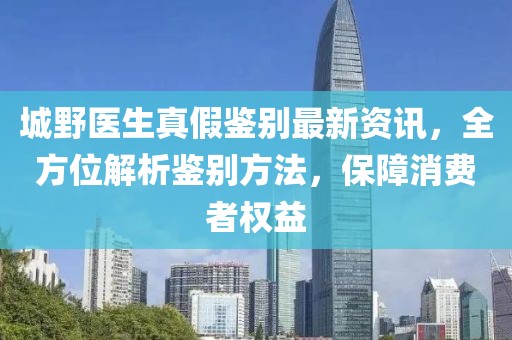 城野医生真假鉴别最新资讯，全方位解析鉴别方法，保障消费者权益