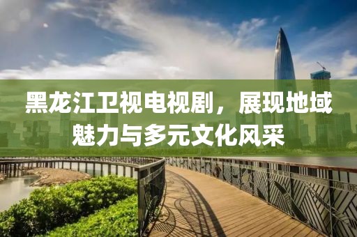 黑龙江卫视电视剧，展现地域魅力与多元文化风采