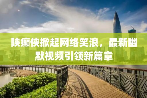 陕癫侠掀起网络笑浪，最新幽默视频引领新篇章