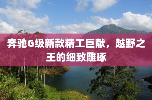 奔驰G级新款精工巨献，越野之王的细致雕琢
