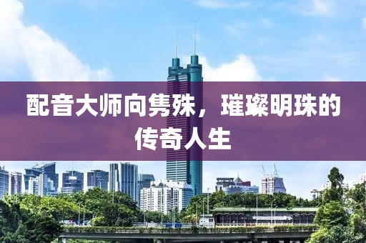 配音大师向隽殊，璀璨明珠的传奇人生