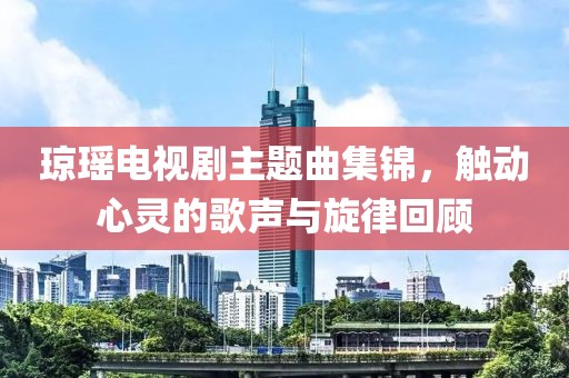 琼瑶电视剧主题曲集锦，触动心灵的歌声与旋律回顾