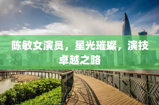陈敏女演员，星光璀璨，演技卓越之路