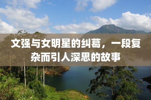 文强与女明星的纠葛，一段复杂而引人深思的故事