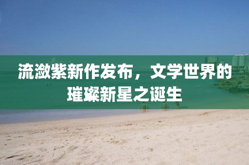 流潋紫新作发布，文学世界的璀璨新星之诞生