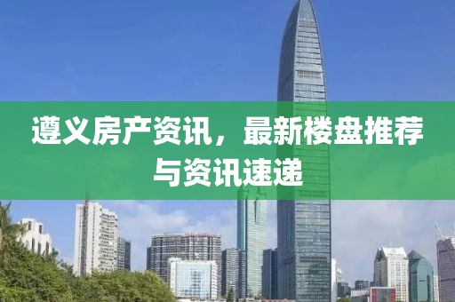 遵义房产资讯，最新楼盘推荐与资讯速递