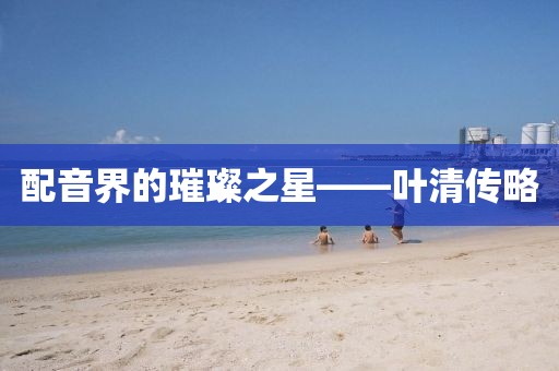 配音界的璀璨之星——叶清传略