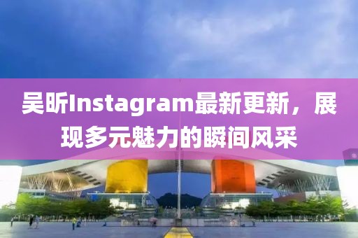 吴昕Instagram最新更新，展现多元魅力的瞬间风采