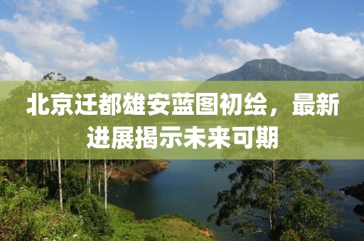 北京迁都雄安蓝图初绘，最新进展揭示未来可期