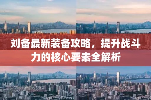 刘备最新装备攻略，提升战斗力的核心要素全解析