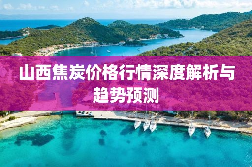 山西焦炭价格行情深度解析与趋势预测