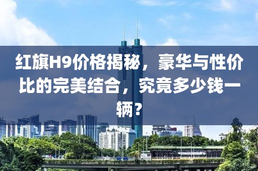 红旗H9价格揭秘，豪华与性价比的完美结合，究竟多少钱一辆？