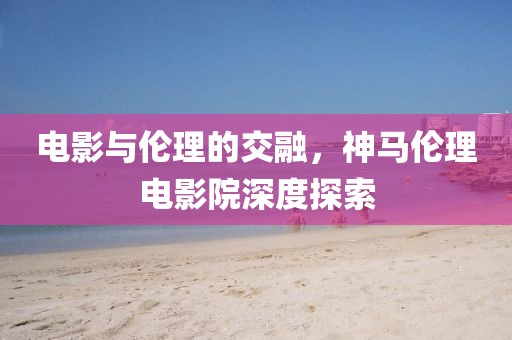 电影与伦理的交融，神马伦理电影院深度探索