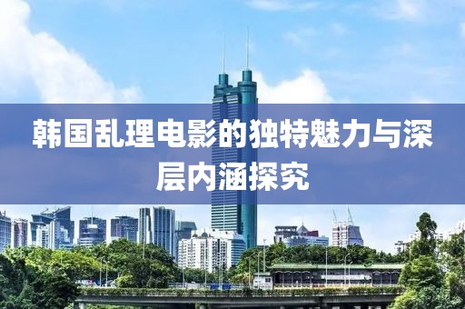 韩国乱理电影的独特魅力与深层内涵探究