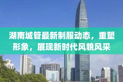湖南城管最新制服动态，重塑形象，展现新时代风貌风采