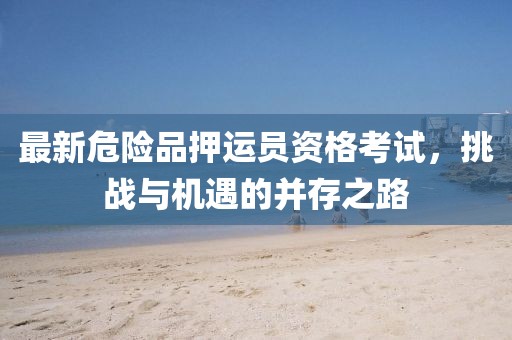 最新危险品押运员资格考试，挑战与机遇的并存之路