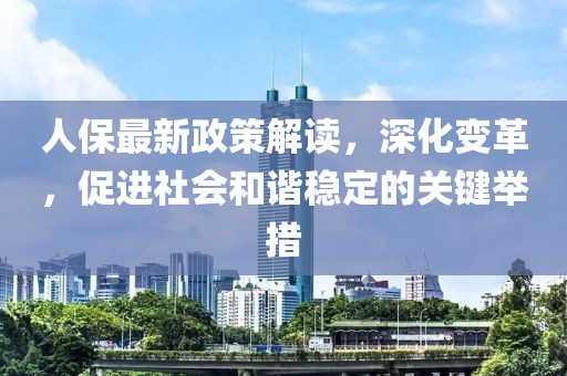 人保最新政策解读，深化变革，促进社会和谐稳定的关键举措