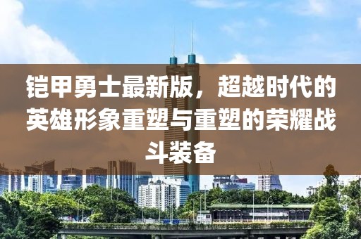 铠甲勇士最新版，超越时代的英雄形象重塑与重塑的荣耀战斗装备
