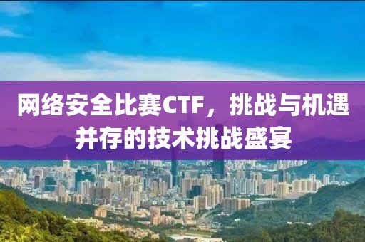 网络安全比赛CTF，挑战与机遇并存的技术挑战盛宴