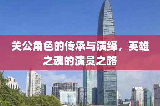 关公角色的传承与演绎，英雄之魂的演员之路