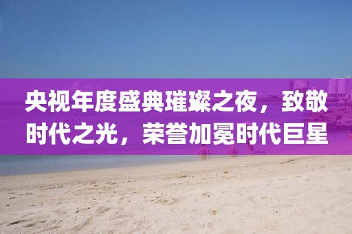央视年度盛典璀璨之夜，致敬时代之光，荣誉加冕时代巨星