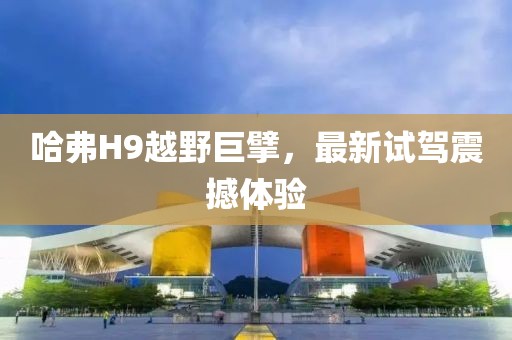 哈弗H9越野巨擘，最新试驾震撼体验