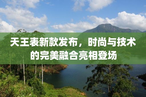 天王表新款发布，时尚与技术的完美融合亮相登场