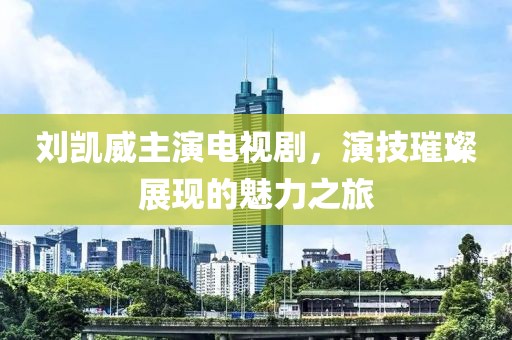 刘凯威主演电视剧，演技璀璨展现的魅力之旅