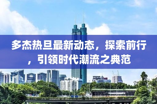 多杰热旦最新动态，探索前行，引领时代潮流之典范