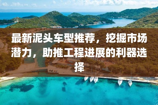 最新泥头车型推荐，挖掘市场潜力，助推工程进展的利器选择