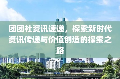 团团社资讯速递，探索新时代资讯传递与价值创造的探索之路
