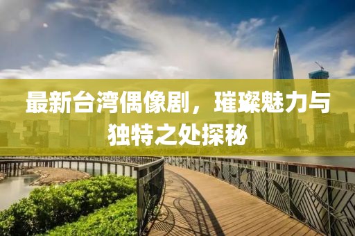 最新台湾偶像剧，璀璨魅力与独特之处探秘