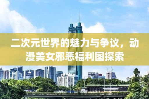 二次元世界的魅力与争议，动漫美女邪恶福利图探索