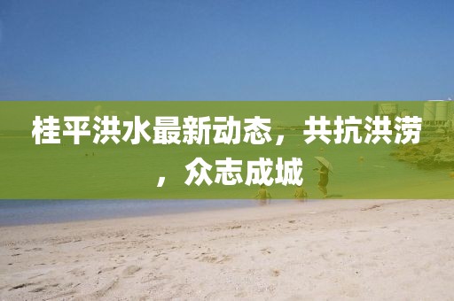 桂平洪水最新动态，共抗洪涝，众志成城