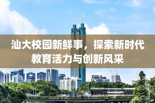 汕大校园新鲜事，探索新时代教育活力与创新风采