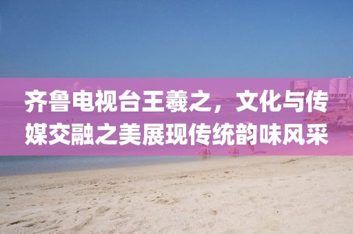 齐鲁电视台王羲之，文化与传媒交融之美展现传统韵味风采